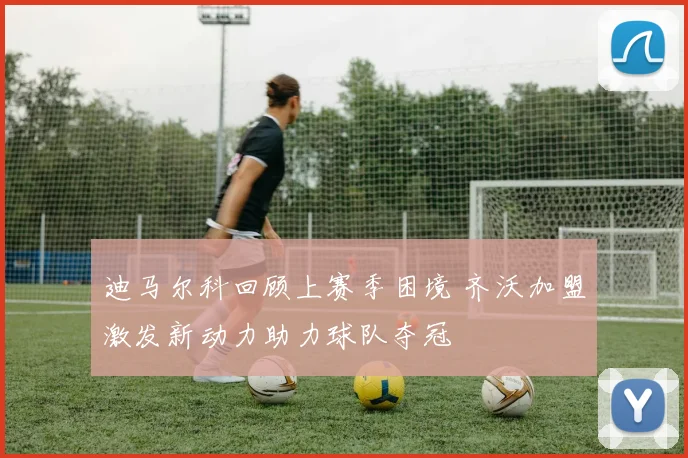 迪马尔科回顾上赛季困境 齐沃加盟激发新动力助力球队夺冠