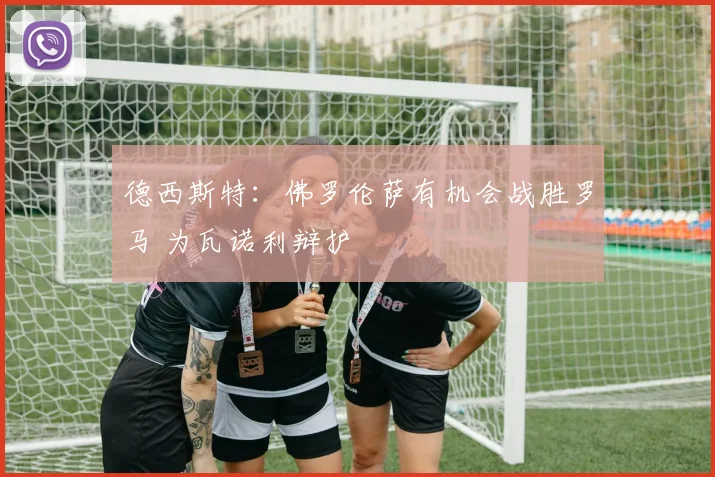 德西斯特：佛罗伦萨有机会战胜罗马 为瓦诺利辩护